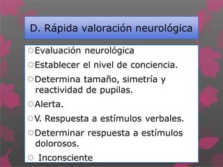D. Rápida valoración neurológica
Evaluación neurológica
Establecer el nivel de conciencia.
Determina tamaño, simetría y
reactividad de pupilas.
Alerta.
V. Respuesta a estímulos verbales.
Determinar respuesta a estímulos
dolorosos.
 Inconsciente
 