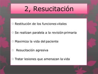 2, Resucitación
 Restitución de los funciones vitales
 Se realizan paralela a la revisión primaria
 Maximiza la vida del paciente
 Resucitación agresiva
 Tratar lesiones que amenazan la vida
 