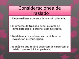 Consideraciones de
Traslado
 Debe realizarse durante la revisión primaria.
 El proceso de traslado debe iniciarse de
inmediato por el personal administrativo.
 No deben suspenderse las maniobras de
evaluación o resucitación.
 El médico que refiere debe comunicarse con el
médico que recibirá al paciente.
 