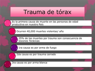 Trauma de tórax
Es la primera causa de muerte en las personas de edad
productiva en nuestro País
Ocurren 40,000 muertes violentas/ año
25% de las muertes por trauma son consecuencia de
lesiones Torácicas
1ra causa es por arma de fuego
2da causa es por trauma cerrado
3ra causa es por arma blanca
 