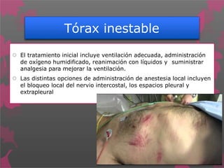 Tórax inestable
 El tratamiento inicial incluye ventilación adecuada, administración
de oxígeno humidificado, reanimación con líquidos y suministrar
analgesia para mejorar la ventilación.
 Las distintas opciones de administración de anestesia local incluyen
el bloqueo local del nervio intercostal, los espacios pleural y
extrapleural
 