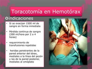Toracotomía en Hemotórax
indicaciones
• Si se evacúan 1500 ml de
sangre en forma inmediata
• Pérdida continua de sangre
(200 ml/hora por 2 a 4
horas)
• requerimiento de
transfusiones repetidas
• heridas penetrantes de la
pared anterior del tórax,
mediales a la línea del pezón
y las de la pared posterior,
mediales al omóplato
 