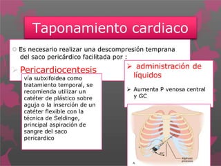 Taponamiento cardiaco
 Es necesario realizar una descompresión temprana
del saco pericárdico facilitada por :
 Pericardiocentesis
vía subxifoidea como
tratamiento temporal, se
recomienda utilizar un
catéter de plástico sobre
aguja o la inserción de un
catéter flexible con la
técnica de Seldinge,
principal aspiración de
sangre del saco
pericardico
 administración de
líquidos
 Aumenta P venosa central
y GC
 