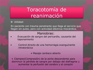 Toracotomía de
reanimación
 Utilidad:
En paciente con trauma penetrante que llega al servicio que
llegan sin pulso, pero con actividad eléctrica miocárdica.
Maniobras:
• Evacuación de sangre del pericardio, causante del
taponamiento
• Control directo de una hemorragia exanguinante
intratorácica
• Masaje cardiaco abierto
• Clampeo(Compresión) de la aorta descendente para
disminuir la pérdida de sangre por debajo del diafragma y
aumentar la perfusión del cerebro y el corazón
 