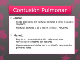 Contusión Pulmonar
 Causa:
o Puede producirse sin fracturas costales o tórax inestable:
JOVENES
o Fracturas costales y es la lesión torácica: ADULTOS
 Manejo:
 Requieren una monitorización cuidadosa y una
reevaluación constante del paciente
 Hipoxia requieren intubación y ventilación dentro de las
primeras horas
 