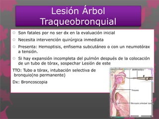 Lesión Árbol
Traqueobronquial
 Son fatales por no ser dx en la evaluación inicial
 Necesita intervención quirúrgica inmediata
 Presenta: Hemoptisis, enfisema subcutáneo o con un neumotórax
a tensión.
 Si hay expansión incompleta del pulmón después de la colocación
de un tubo de tórax, sospechar Lesión de este
TTO: Tubo a tórax, intubación selectiva de
bronquio(no permanente)
Dx: Broncoscopia
 