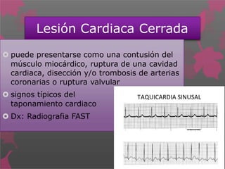 Lesión Cardiaca Cerrada
 puede presentarse como una contusión del
músculo miocárdico, ruptura de una cavidad
cardiaca, disección y/o trombosis de arterias
coronarias o ruptura valvular
 signos típicos del
taponamiento cardiaco
 Dx: Radiografia FAST
 