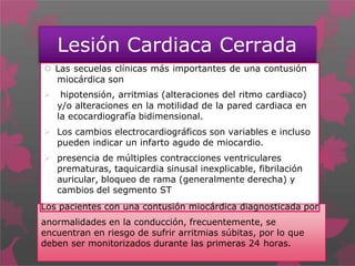 Lesión Cardiaca Cerrada
 Las secuelas clínicas más importantes de una contusión
miocárdica son
 hipotensión, arritmias (alteraciones del ritmo cardiaco)
y/o alteraciones en la motilidad de la pared cardiaca en
la ecocardiografía bidimensional.
 Los cambios electrocardiográficos son variables e incluso
pueden indicar un infarto agudo de miocardio.
 presencia de múltiples contracciones ventriculares
prematuras, taquicardia sinusal inexplicable, fibrilación
auricular, bloqueo de rama (generalmente derecha) y
cambios del segmento ST
Los pacientes con una contusión miocárdica diagnosticada por
anormalidades en la conducción, frecuentemente, se
encuentran en riesgo de sufrir arritmias súbitas, por lo que
deben ser monitorizados durante las primeras 24 horas.
 