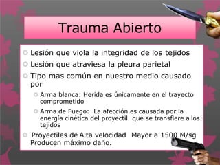 Trauma Abierto
 Lesión que viola la integridad de los tejidos
 Lesión que atraviesa la pleura parietal
 Tipo mas común en nuestro medio causado
por
 Arma blanca: Herida es únicamente en el trayecto
comprometido
 Arma de Fuego: La afección es causada por la
energía cinética del proyectil que se transfiere a los
tejidos
 Proyectiles de Alta velocidad Mayor a 1500 M/sg
Producen máximo daño.
 
