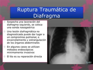 Ruptura Traumática de
Diafragma
 Sospecha una laceración del
diafragma izquierdo, se coloca
una sonda nasogastrica
 Una lesión diafragmática no
diagnosticada puede dar lugar a
un compromiso pulmonar, o
encarcelamiento y estrangulación
de los órganos abdominales
 En algunos casos se utilizan
métodos endoscópicos
minimamente invasivos
 El tto es su reparación directa
 