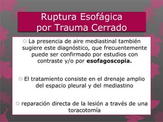 Ruptura Esofágica
por Trauma Cerrado
 La presencia de aire mediastinal también
sugiere este diagnóstico, que frecuentemente
puede ser confirmado por estudios con
contraste y/o por esofagoscopia.
 El tratamiento consiste en el drenaje amplio
del espacio pleural y del mediastino
 reparación directa de la lesión a través de una
toracotomía
 