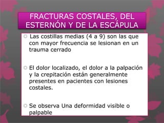 FRACTURAS COSTALES, DEL
ESTERNÓN Y DE LA ESCÁPULA
 Las costillas medias (4 a 9) son las que
con mayor frecuencia se lesionan en un
trauma cerrado
 El dolor localizado, el dolor a la palpación
y la crepitación están generalmente
presentes en pacientes con lesiones
costales.
 Se observa Una deformidad visible o
palpable
 