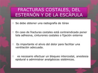 FRACTURAS COSTALES, DEL
ESTERNÓN Y DE LA ESCÁPULA
 Se debe obtener una radiografía de tórax
 En caso de fracturas costales está contraindicado poner
tela adhesiva, cinturones costales o fijación externa
 Es importante el alivio del dolor para facilitar una
ventilación adecuada.
 es necesario efectuar un bloqueo intercostal, anestesia
epidural o administrar analgésicos sistémicos.
 