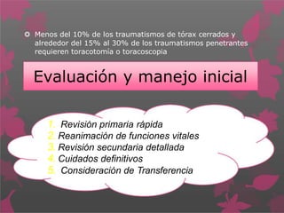  Menos del 10% de los traumatismos de tórax cerrados y
alrededor del 15% al 30% de los traumatismos penetrantes
requieren toracotomía o toracoscopia
Evaluación y manejo inicial
1. Revisión primaria rápida
2. Reanimación de funciones vitales
3. Revisión secundaria detallada
4. Cuidados definitivos
5. Consideración de Transferencia
 