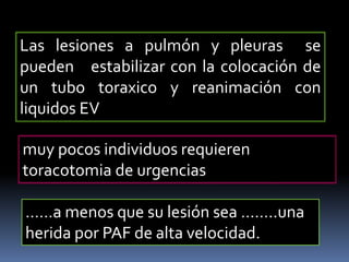 Las lesiones a pulmón y pleuras se
pueden estabilizar con la colocación de
un tubo toraxico y reanimación con
liquidos EV
muy pocos individuos requieren
toracotomia de urgencias
……a menos que su lesión sea ……..una
herida por PAF de alta velocidad.
 
