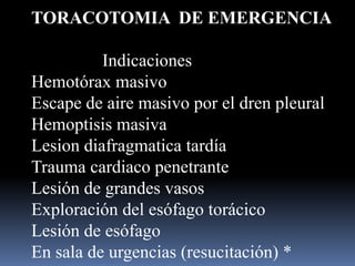 TORACOTOMIA DE EMERGENCIA
Indicaciones
Hemotórax masivo
Escape de aire masivo por el dren pleural
Hemoptisis masiva
Lesion diafragmatica tardía
Trauma cardiaco penetrante
Lesión de grandes vasos
Exploración del esófago torácico
Lesión de esófago
En sala de urgencias (resucitación) *
 