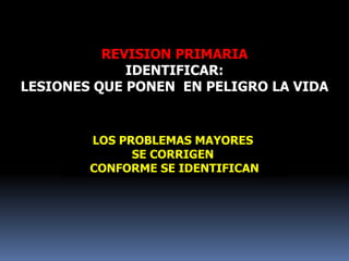 REVISION PRIMARIA
IDENTIFICAR:
LESIONES QUE PONEN EN PELIGRO LA VIDA
LOS PROBLEMAS MAYORES
SE CORRIGEN
CONFORME SE IDENTIFICAN
 