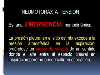 NEUMOTORAX A TENSION
Es una EMERGENCIA hemodinámica
La presión pleural en el sitio del ntx excede a la
presión atmosférica en la espiración,
creándose un efecto de válvula de un sentido
donde el aire entra al espacio pleural en
inspiración pero no puede salir en espiración.
 
