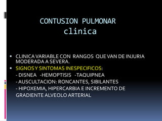 CONTUSION PULMONAR
clinica
 CLINICAVARIABLE CON RANGOS QUEVAN DE INJURIA
MODERADA A SEVERA.
 SIGNOSY SINTOMAS INESPECIFICOS:
- DISNEA -HEMOPTISIS -TAQUIPNEA
- AUSCULTACION: RONCANTES, SIBILANTES
- HIPOXEMIA, HIPERCARBIA E INCREMENTO DE
GRADIENTE ALVEOLO ARTERIAL
 