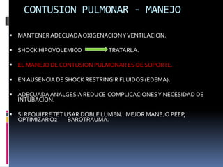 CONTUSION PULMONAR - MANEJO
 MANTENERADECUADA OXIGENACIONYVENTILACION.
 SHOCK HIPOVOLEMICO TRATARLA.
 EL MANEJO DE CONTUSION PULMONAR ES DE SOPORTE.
 ENAUSENCIA DE SHOCK RESTRINGIR FLUIDOS (EDEMA).
 ADECUADAANALGESIA REDUCE COMPLICACIONESY NECESIDAD DE
INTUBACION.
 SI REQUIERETET USAR DOBLE LUMEN...MEJOR MANEJO PEEP,
OPTIMIZAR O2 BAROTRAUMA.
 