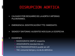 DISRUPCION AORTICA
• CAUSADO POR DESGARRO DE LA AORTAY ARTERIAS
PULMONARES.
• EMERGENCIA: IDENTIFICACIÓNYTTO INMEDIATO.
• SIGNOSY SINTOMAS AUSENTES NOS GUIA LA SOSPECHA
• EXAMENES
• RADIOGRAFIA SIMPLE sospecha
• ANGIOGRAFIA standard de oro
• ECOTRANSESOFAGICA puede ser util
• TAC consume tiempo y no da dx definitivo
 