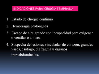 1. Estado de choque continuo
2. Hemorragia prolongada
3. Escape de aire grande con incapacidad para oxigenar
o ventilar o ambas.
4. Sospecha de lesiones vinculadas de corazón, grandes
vasos, esófago, diafragma u órganos
intraabdominales.
INDICACIONES PARA CIRUGIATEMPRANA
 