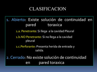 1. Abierto: Existe solución de continuidad en
pared toraxica
1.a. Penetrante: Si llega a la cavidad Pleural
1.b.NO Penetrante: Si no llega a la cavidad
pleural
1.c.Perforante: Presenta herida de entrada y
salida.
2. Cerrado: No existe solución de continuidad
en pared toraxica
CLASIFICACION
 