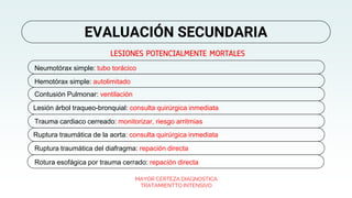 LESIONES POTENCIALMENTE MORTALES
MAYOR CERTEZA DIAGNOSTICA
TRATAMIENTTO INTENSIVO
EVALUACIÓN SECUNDARIA
Neumotórax simple: tubo torácico
Hemotórax simple: autolimitado
Contusión Pulmonar: ventilación
Lesión árbol traqueo-bronquial: consulta quirúrgica inmediata
Trauma cardiaco cerreado: monitorizar, riesgo arritmias
Ruptura traumática de la aorta: consulta quirúrgica inmediata
Ruptura traumática del diafragma: repación directa
Rotura esofágica por trauma cerrado: repación directa
 