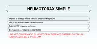 UNA VEZ CONFIRMADO EL HEMOTÓRAX DEBEMOS DRENARLO CON UN
TUBO PLEURA EN 4-5º EIC-LMA
NEUMOTORAX SIMPLE
Implica la entrada de aire limitada en la cavidad pleural
No provoca alteraciones hemodinámicas
Solo el 20% ocasiona síntomas
Se requiere de RX para el diagnóstico
 