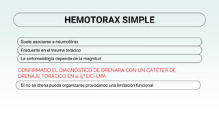 CONFIRMADO EL DIAGNÓSTICO DE DRENARA CON UN CATÉTER DE
DRENAJE TORÁCICO EN 4-5º EIC-LMA
HEMOTORAX SIMPLE
Suele asociarse a neumotórax
Frecuente en el trauma torácico
La sintomatología depende de la magnitud
Si no se drena puede organizarse provocando una limitación funcional
 