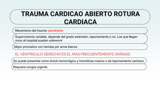 EL VENTRICULO DERECHO ES EL MAS FRECUENTEMENTE DAÑADO
TRAUMA CARDICAO ABIERTO ROTURA
CARDIACA
Mecanismo del trauma: penetrante
Supervivencia variable, depende del grado extensión, taponamiento o no. Los que llegan
vivos al hospital pueden sobrevivir
Mejor pronostico con heridas por arma blanca
Se puede presentar como shock hemorrágico y hemotórax masivo o de taponamiento cardíaco
Requiere cirugía urgente
 