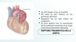• 15-20% llegan vivos al hospital.
• De ellos el 50% fallece en las
primeras 48 horas
• Requiere de un alto índice de
sospecha
• El arco aórtico tras el nacimiento
de la subclavia izquierda es el lugar
mas frecuentemente afectado
RUPTURA TRAUMATICA DE LA
AORTA
 