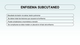 ENFISEMA SUBCUTANEO
Resultado de lesión vía aérea, lesión pulmomar
Se deben tratar las lesiones que causaron el enfisema
De complicarse se debe instalar un pleural en el lado del enfisema
Puede complicarse a neumotórax a tensión
 