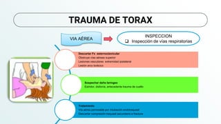 TRAUMA DE TORAX
VIA AÉREA
INSPECCION
 Inspección de vías respiratorias
Descartar Fx esternoclavicular
Obstruye vías aéreas superior
Lesiones vasculares extremidad ipsilateral
Lesión arco torácico
Sospechar daño laríngeo
Estridor, disfonía, antecedente trauma de cuello
Tratamiento
Vía aérea permeable por intubación endotraqueal
Descartar compresión traqueal secundario a fractura
 