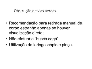 Obstrução de vias aéreas
• Recomendação para retirada manual de
corpo estranho apenas se houver
visualização direta;
• Não efetuar a “busca cega”;
• Utilização de laringoscópio e pinça.
 