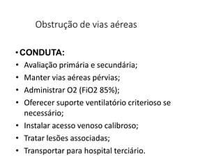 Obstrução de vias aéreas
•CONDUTA:
• Avaliação primária e secundária;
• Manter vias aéreas pérvias;
• Administrar O2 (FiO2 85%);
• Oferecer suporte ventilatório criterioso se
necessário;
• Instalar acesso venoso calibroso;
• Tratar lesões associadas;
• Transportar para hospital terciário.
 