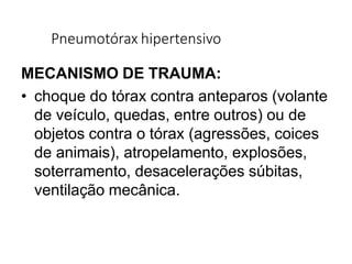 Pneumotórax hipertensivo
MECANISMO DE TRAUMA:
• choque do tórax contra anteparos (volante
de veículo, quedas, entre outros) ou de
objetos contra o tórax (agressões, coices
de animais), atropelamento, explosões,
soterramento, desacelerações súbitas,
ventilação mecânica.
 