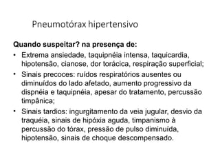 Pneumotórax hipertensivo
Quando suspeitar? na presença de:
•
•
• Extrema ansiedade, taquipnéia intensa, taquicardia,
hipotensão, cianose, dor torácica, respiração superficial;
Sinais precoces: ruídos respiratórios ausentes ou
diminuídos do lado afetado, aumento progressivo da
dispnéia e taquipnéia, apesar do tratamento, percussão
timpânica;
Sinais tardios: ingurgitamento da veia jugular, desvio da
traquéia, sinais de hipóxia aguda, timpanismo à
percussão do tórax, pressão de pulso diminuída,
hipotensão, sinais de choque descompensado.
 