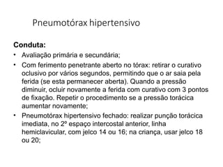Pneumotórax hipertensivo
Conduta:
•
•
•
Avaliação primária e secundária;
Com ferimento penetrante aberto no tórax: retirar o curativo
oclusivo por vários segundos, permitindo que o ar saia pela
ferida (se esta permanecer aberta). Quando a pressão
diminuir, ocluir novamente a ferida com curativo com 3 pontos
de fixação. Repetir o procedimento se a pressão torácica
aumentar novamente;
Pneumotórax hipertensivo fechado: realizar punção torácica
imediata, no 2º espaço intercostal anterior, linha
hemiclavicular, com jelco 14 ou 16; na criança, usar jelco 18
ou 20;
 
