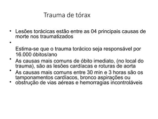 Trauma de tórax
•
•
•
•
•
Lesões torácicas estão entre as 04 principais causas de
morte nos traumatizados
Estima-se que o trauma torácico seja responsável por
16.000 óbitos/ano
As causas mais comuns de óbito imediato, (no local do
trauma), são as lesões cardíacas e roturas de aorta
As causas mais comuns entre 30 min e 3 horas são os
tamponamentos cardíacos, bronco aspirações ou
obstrução de vias aéreas e hemorragias incontroláveis
 