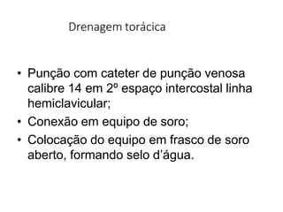 Drenagem torácica
• Punção com cateter de punção venosa
calibre 14 em 2º espaço intercostal linha
hemiclavicular;
• Conexão em equipo de soro;
• Colocação do equipo em frasco de soro
aberto, formando selo d’água.
 