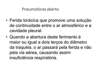 Pneumotórax aberto
• Ferida torácica que promove uma solução
de continuidade entre o ar atmosférico e a
cavidade pleural.
• Quando a abertura deste ferimento é
maior ou igual a dois terços do diâmetro
da traquéia, o ar passará pela ferida e não
pela via aérea, causando assim
insuficiência respiratória.
 