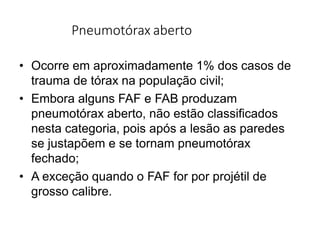 Pneumotórax aberto
• Ocorre em aproximadamente 1% dos casos de
trauma de tórax na população civil;
• Embora alguns FAF e FAB produzam
pneumotórax aberto, não estão classificados
nesta categoria, pois após a lesão as paredes
se justapõem e se tornam pneumotórax
fechado;
• A exceção quando o FAF for por projétil de
grosso calibre.
 
