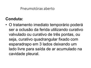 Pneumotórax aberto
Conduta:
• O tratamento imediato temporário poderá
ser a oclusão da ferida utilizando curativo
valvulado ou curativo de três pontas, ou
seja, curativo quadrangular fixado com
esparadrapo em 3 lados deixando um
lado livre para saída de ar acumulado na
cavidade pleural.
 