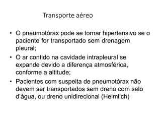 Transporte aéreo
• O pneumotórax pode se tornar hipertensivo se o
paciente for transportado sem drenagem
pleural;
• O ar contido na cavidade intrapleural se
expande devido a diferença atmosférica,
conforme a altitude;
• Pacientes com suspeita de pneumotórax não
devem ser transportados sem dreno com selo
d’água, ou dreno unidirecional (Heimlich)
 