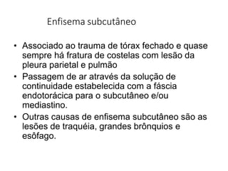 Enfisema subcutâneo
• Associado ao trauma de tórax fechado e quase
sempre há fratura de costelas com lesão da
pleura parietal e pulmão
• Passagem de ar através da solução de
continuidade estabelecida com a fáscia
endotorácica para o subcutâneo e/ou
mediastino.
• Outras causas de enfisema subcutâneo são as
lesões de traquéia, grandes brônquios e
esôfago.
 