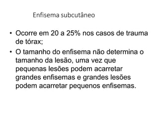 Enfisema subcutâneo
• Ocorre em 20 a 25% nos casos de trauma
de tórax;
• O tamanho do enfisema não determina o
tamanho da lesão, uma vez que
pequenas lesões podem acarretar
grandes enfisemas e grandes lesões
podem acarretar pequenos enfisemas.
 
