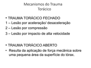 Mecanismos do Trauma
Torácico
• TRAUMA TORÁCICO FECHADO
1 – Lesão por aceleração/ desaceleração
2 – Lesão por compressão
3 – Lesão por impacto de alta velocidade
• TRAUMA TORÁCICO ABERTO
• Resulta da aplicação de força mecânica sobre
uma pequena área da superfície do tórax.
 