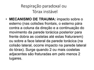 Respiração paradoxal ou
Tórax instável
• MECANISMO DE TRAUMA: impacto sobre o
esterno (nas colisões frontais, o esterno pára
contra a coluna da direção e a continuação do
movimento da parede torácica posterior para
frente dobra as costelas até estas fraturarem)
ou sobre a face lateral da parede torácica (na
colisão lateral, ocorre impacto na parede lateral
do tórax). Surge quando 2 ou mais costelas
adjacentes são fraturadas em pelo menos 2
lugares.
 