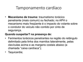 Tamponamento cardíaco
• Mecanismo de trauma: traumatismo torácico
penetrante (mais comum) ou fechado; no APH o
mecanismo mais freqüente é o impacto do volante sobre
o condutor do veículo não contido por cinto de
segurança.
Quando suspeitar? na presença de:
•
• Ferimentos torácicos penetrantes na região do retângulo
delimitado pela linha dos mamilos lateralmente, pelas
clavículas acima e as margens costais abaixo (a
chamada “caixa cardíaca”);
Taquicardia;
 